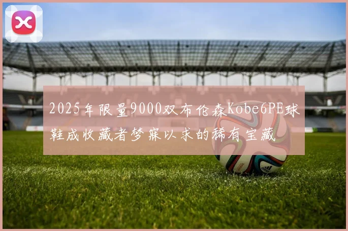 2025年限量9000双布伦森Kobe6PE球鞋成收藏者梦寐以求的稀有宝藏