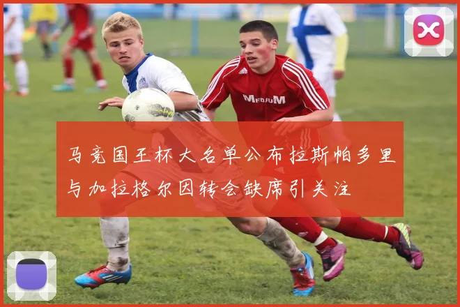马竞国王杯大名单公布拉斯帕多里与加拉格尔因转会缺席引关注