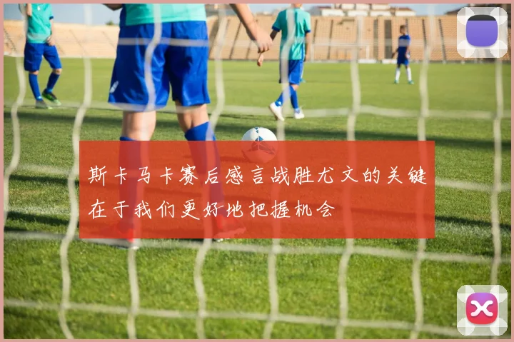 斯卡马卡赛后感言战胜尤文的关键在于我们更好地把握机会