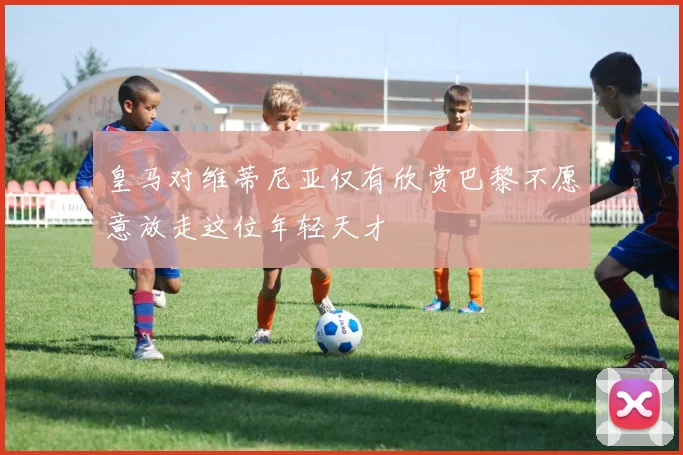 皇马对维蒂尼亚仅有欣赏巴黎不愿意放走这位年轻天才