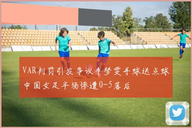 VAR判罚引发争议李梦雯手球送点球中国女足半场惨遭0-5落后