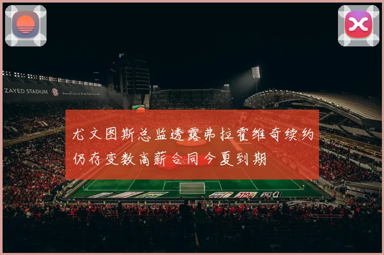 尤文图斯总监透露弗拉霍维奇续约仍存变数高薪合同今夏到期