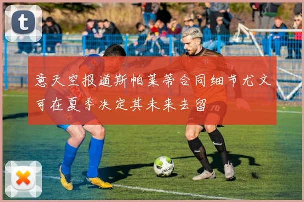 意天空报道斯帕莱蒂合同细节尤文可在夏季决定其未来去留
