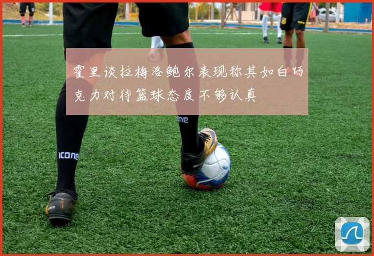 霍里谈拉梅洛鲍尔表现称其如白巧克力对待篮球态度不够认真