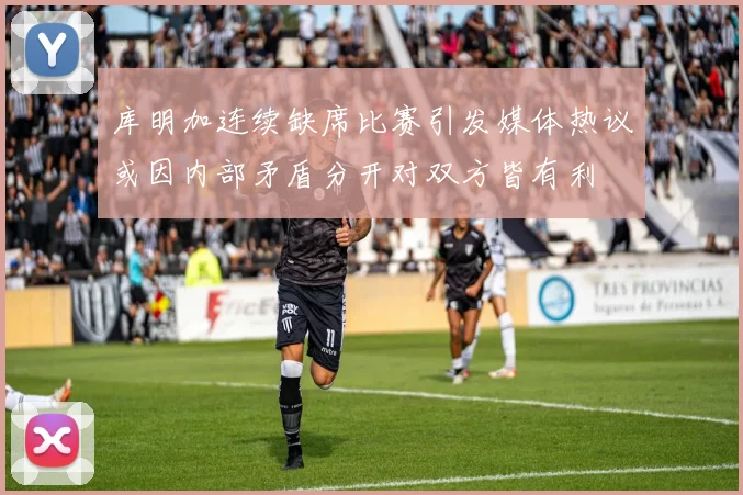 库明加连续缺席比赛引发媒体热议或因内部矛盾分开对双方皆有利