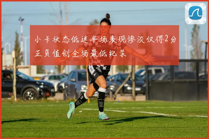 小卡状态低迷半场表现惨淡仅得2分正负值创全场最低纪录