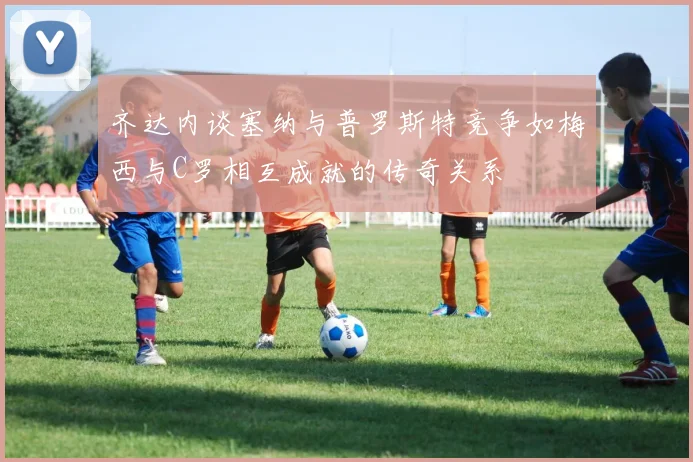 齐达内谈塞纳与普罗斯特竞争如梅西与C罗相互成就的传奇关系