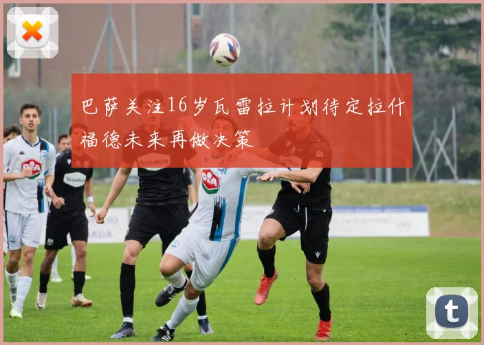 巴萨关注16岁瓦雷拉计划待定拉什福德未来再做决策