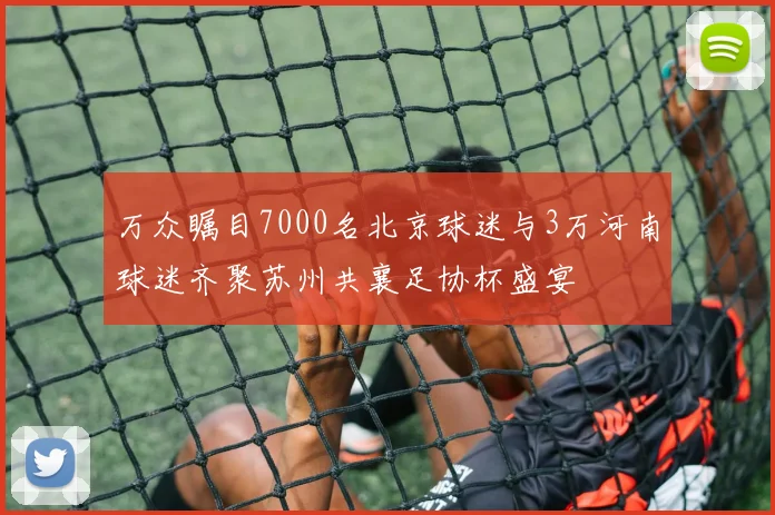 万众瞩目7000名北京球迷与3万河南球迷齐聚苏州共襄足协杯盛宴