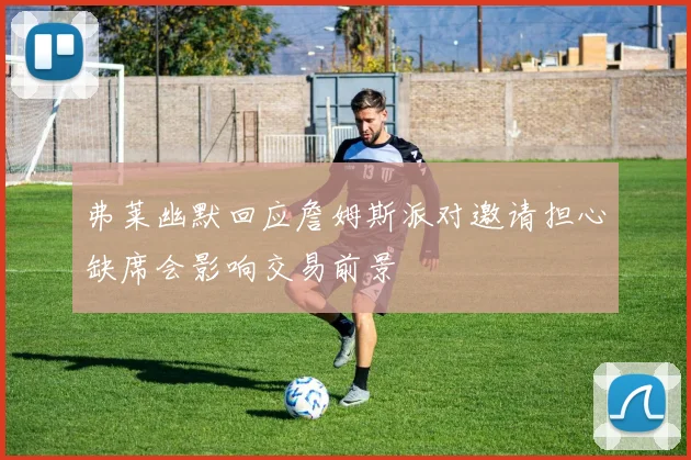 弗莱幽默回应詹姆斯派对邀请担心缺席会影响交易前景
