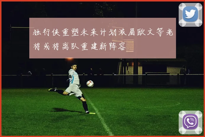 独行侠重塑未来计划浓眉欧文等老将或将离队重建新阵容