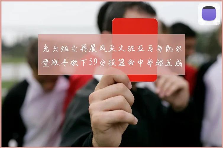 光头组合再展风采文班亚马与凯尔登联手砍下59分投篮命中率超五成