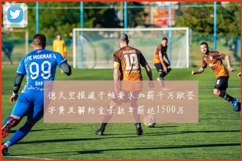 德天空报道于帕要求加薪千万欧签字费及解约金条款年薪达1500万