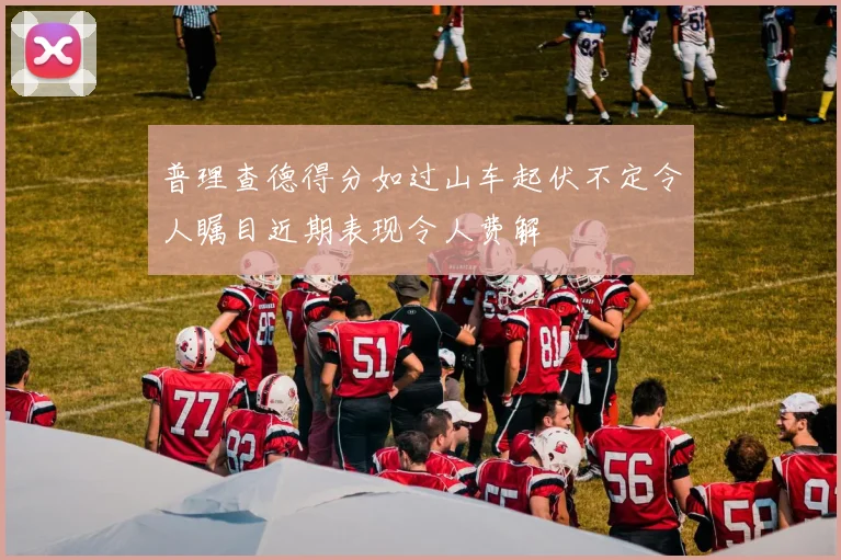 普理查德得分如过山车起伏不定令人瞩目近期表现令人费解