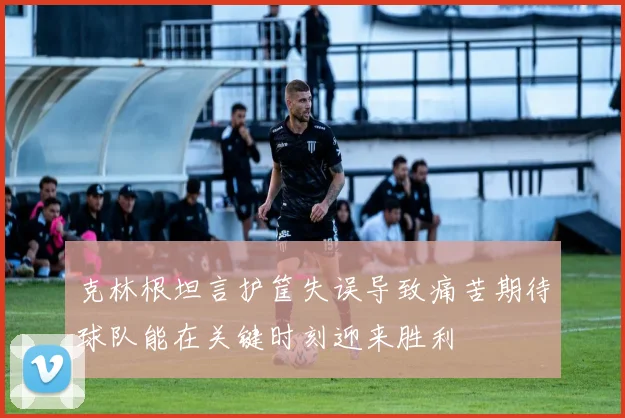 克林根坦言护筐失误导致痛苦期待球队能在关键时刻迎来胜利