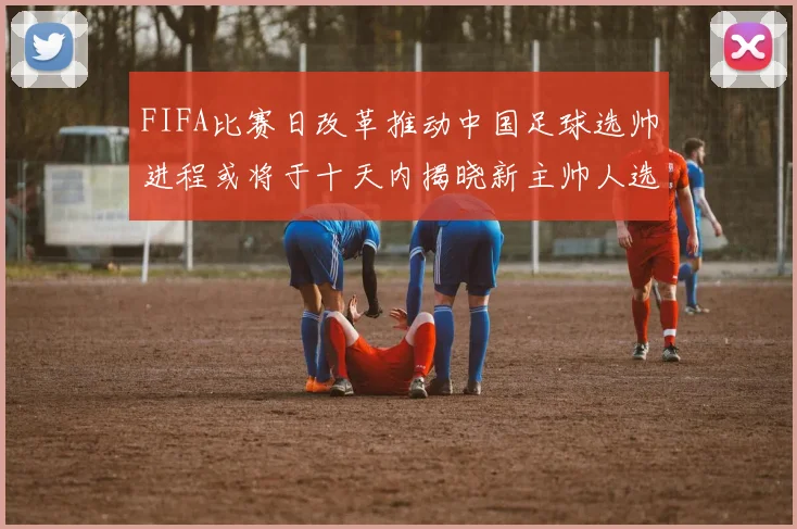 FIFA比赛日改革推动中国足球选帅进程或将于十天内揭晓新主帅人选