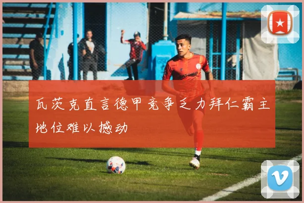 瓦茨克直言德甲竞争乏力拜仁霸主地位难以撼动