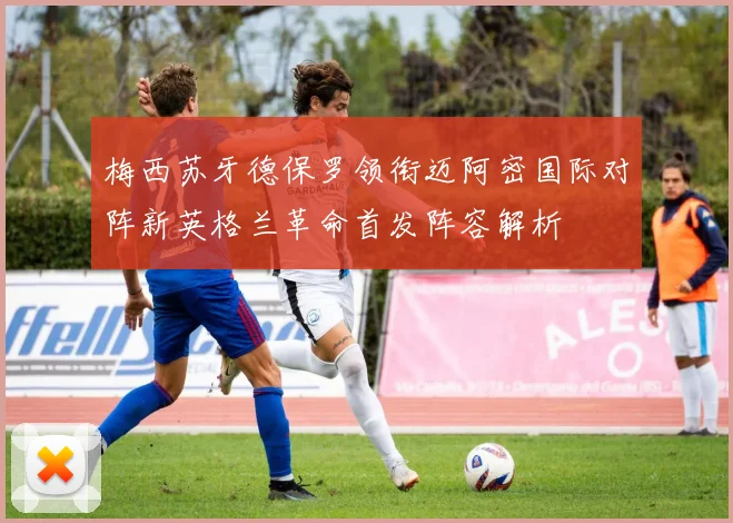 梅西苏牙德保罗领衔迈阿密国际对阵新英格兰革命首发阵容解析