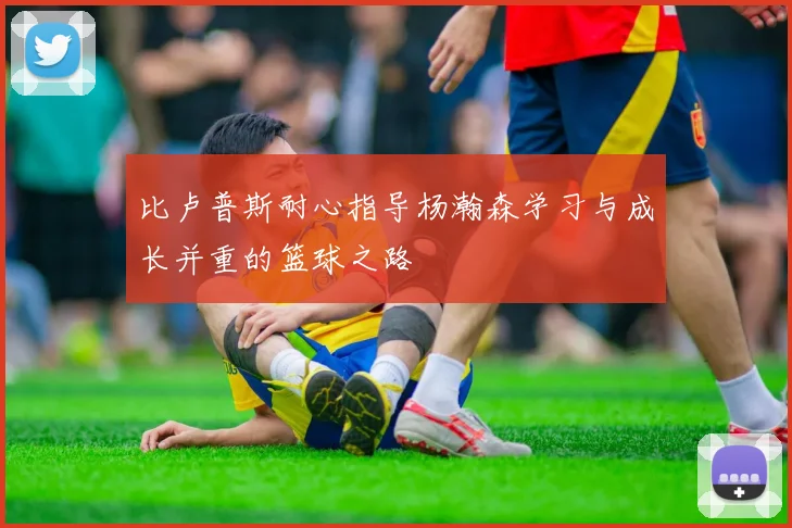 比卢普斯耐心指导杨瀚森学习与成长并重的篮球之路