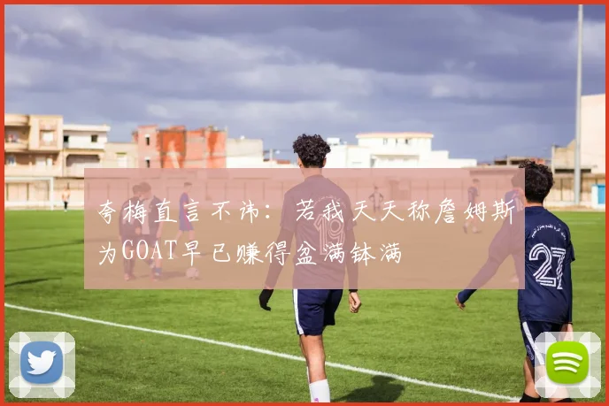 夸梅直言不讳：若我天天称詹姆斯为GOAT早已赚得盆满钵满