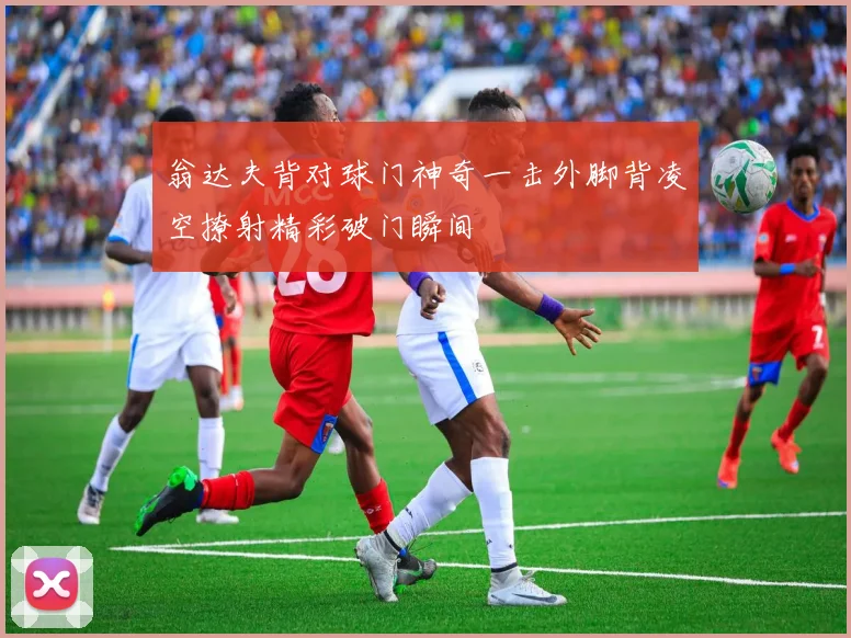 翁达夫背对球门神奇一击外脚背凌空撩射精彩破门瞬间