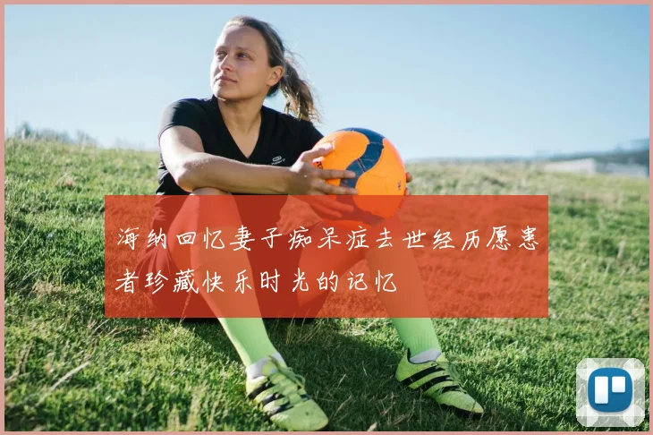 海纳回忆妻子痴呆症去世经历愿患者珍藏快乐时光的记忆