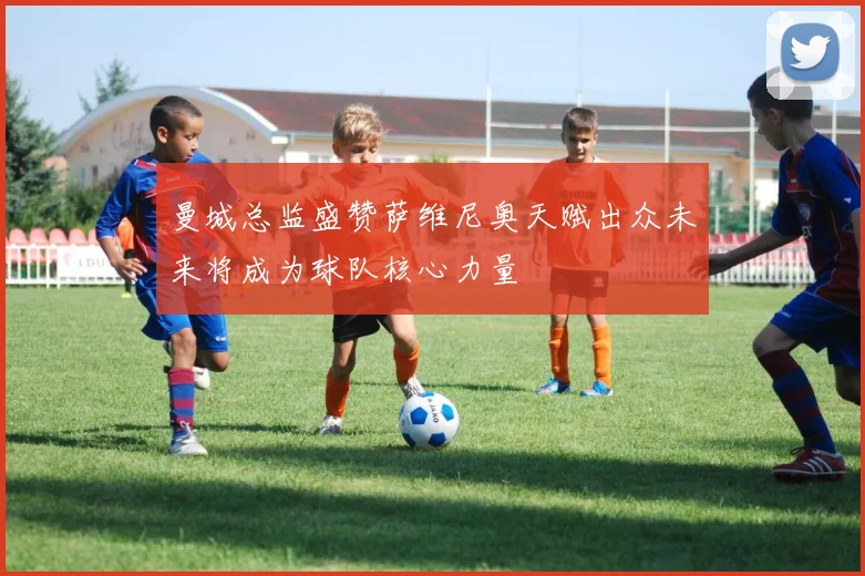 曼城总监盛赞萨维尼奥天赋出众未来将成为球队核心力量