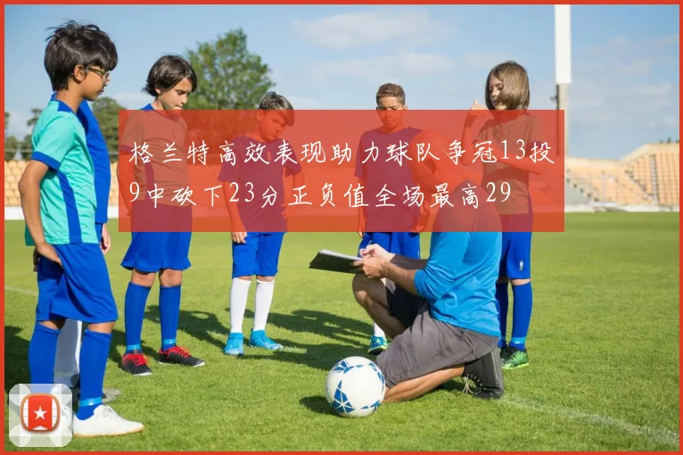 格兰特高效表现助力球队争冠13投9中砍下23分正负值全场最高29