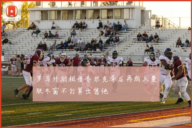 罗马计划租借齐尔克泽后再购入曼联冬窗不打算出售他