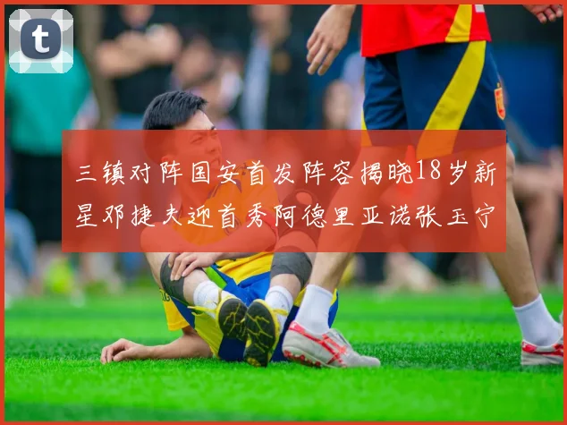 三镇对阵国安首发阵容揭晓18岁新星邓捷夫迎首秀阿德里亚诺张玉宁领衔出战