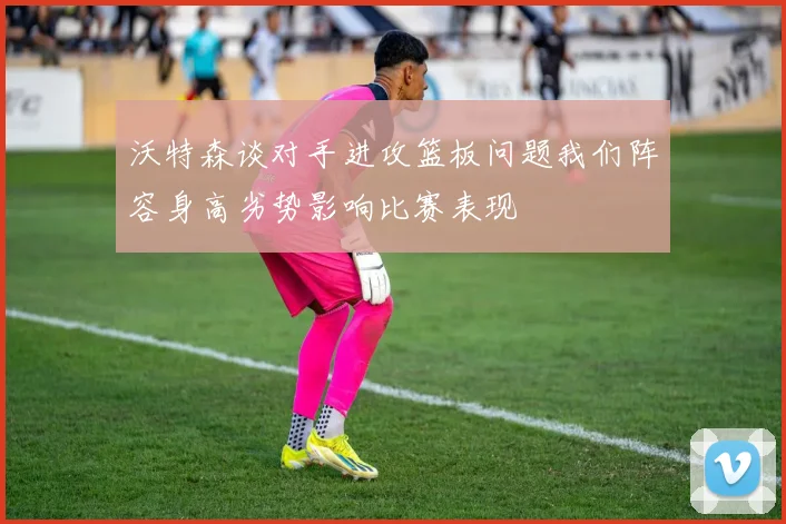 沃特森谈对手进攻篮板问题我们阵容身高劣势影响比赛表现
